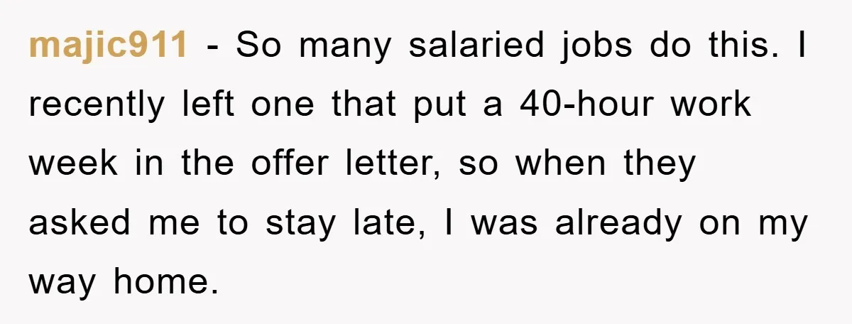 majic911 − So many salaried jobs do this. I recently left one that put a 40-hour work week in the offer letter, so when they asked me to stay late,...