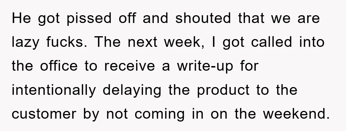 He got pissed off and shouted that we are lazy fucks. The next week, I got called into the office to receive a write-up for intentionally delaying the product to...