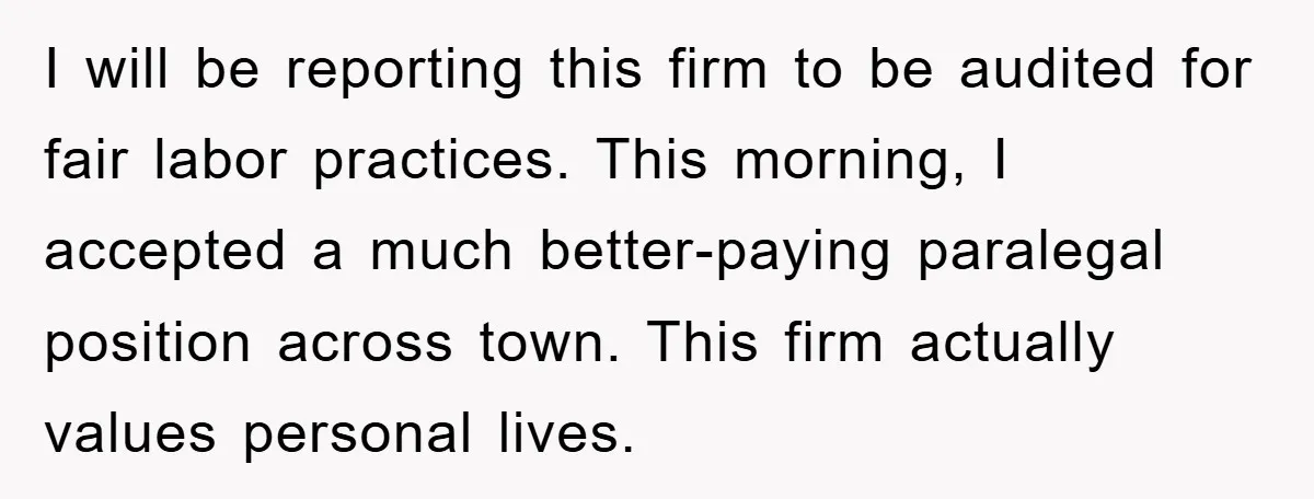 I will be reporting this firm to be audited for fair labor practices. This morning, I accepted a much better-paying paralegal position across town. This firm actually values personal lives.