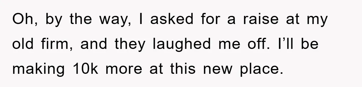 Oh, by the way, I asked for a raise at my old firm, and they laughed me off. I’ll be making 10k more at this new place.