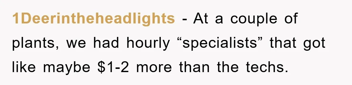 1Deerintheheadlights − At a couple of plants, we had hourly “specialists” that got like maybe $1-2 more than the techs.