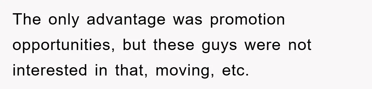 The only advantage was promotion opportunities, but these guys were not interested in that, moving, etc.