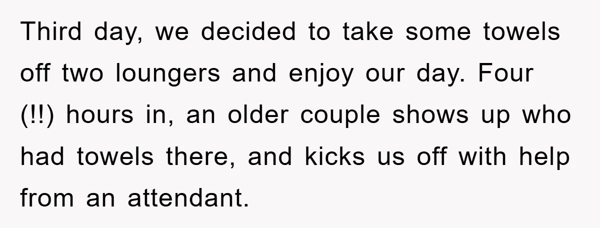 Third day, we decided to take some towels off two loungers and enjoy our day. Four (!!) hours in, an older couple shows up who had towels there, and kicks...