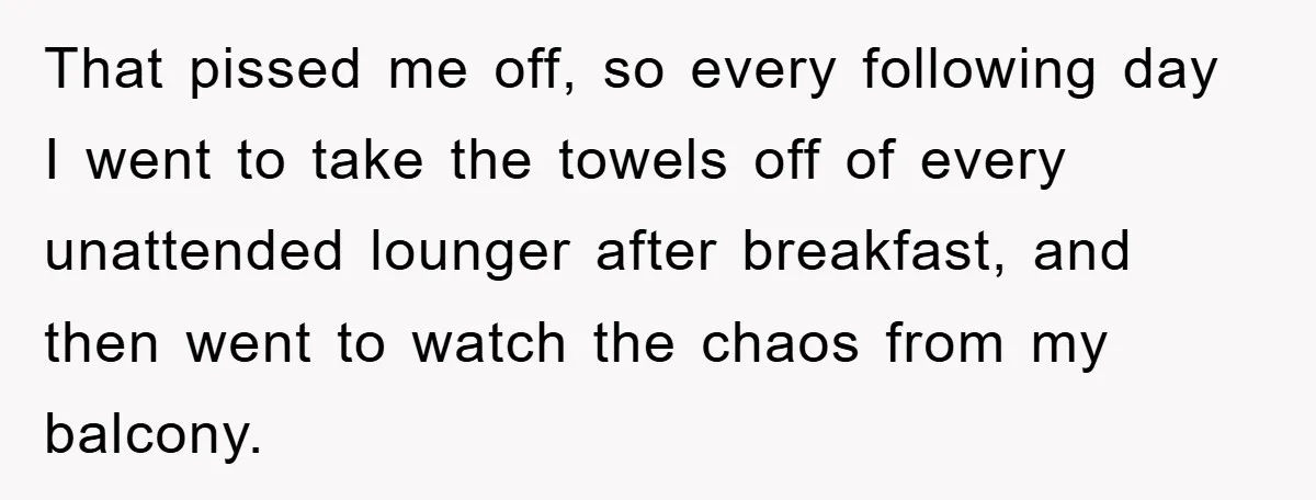 That pissed me off, so every following day I went to take the towels off of every unattended lounger after breakfast, and then went to watch the chaos from my...
