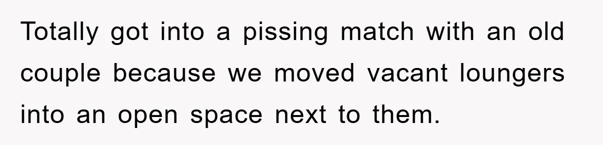 Totally got into a pissing match with an old couple because we moved vacant loungers into an open space next to them.