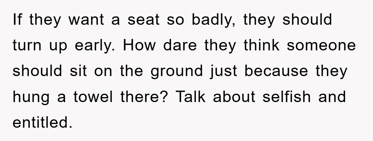 If they want a seat so badly, they should turn up early. How dare they think someone should sit on the ground just because they hung a towel there? Talk...