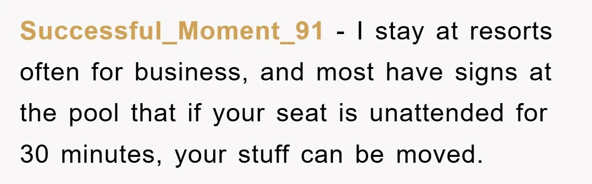 Successful_Moment_91 − I stay at resorts often for business, and most have signs at the pool that if your seat is unattended for 30 minutes, your stuff can be moved.