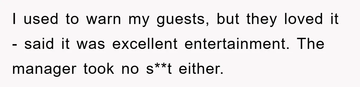 I used to warn my guests, but they loved it - said it was excellent entertainment. The manager took no s**t either.