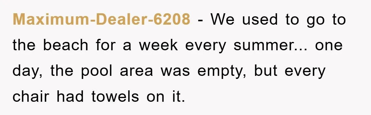 Maximum-Dealer-6208 − We used to go to the beach for a week every summer... one day, the pool area was empty, but every chair had towels on it.