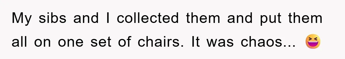 My sibs and I collected them and put them all on one set of chairs. It was chaos... 😆