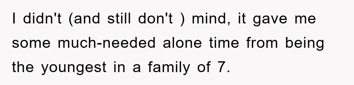 I didn't (and still don't ) mind, it gave me some much-needed alone time from being the youngest in a family of 7.