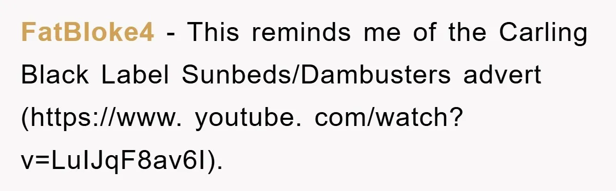FatBloke4 − This reminds me of the Carling Black Label Sunbeds/Dambusters advert (https://www. youtube. com/watch? v=LuIJqF8av6I).