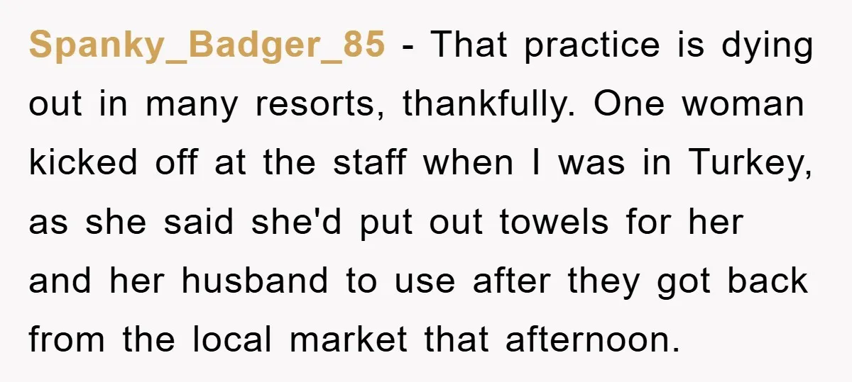 Spanky_Badger_85 − That practice is dying out in many resorts, thankfully. One woman kicked off at the staff when I was in Turkey, as she said she'd put out towels...