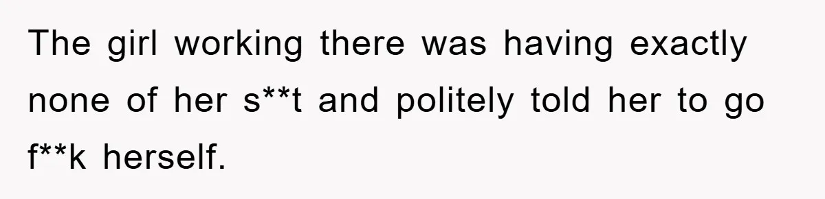 The girl working there was having exactly none of her s**t and politely told her to go f**k herself.