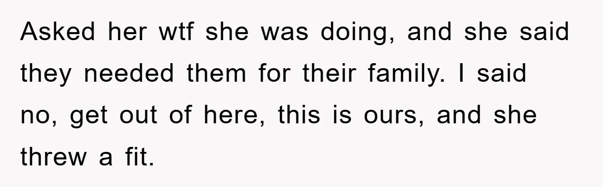 Asked her wtf she was doing, and she said they needed them for their family. I said no, get out of here, this is ours, and she threw a fit.
