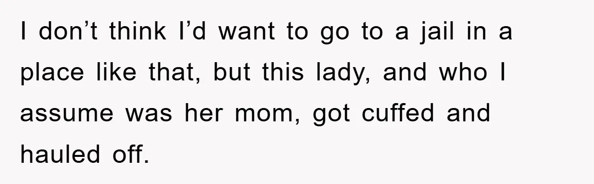 I don’t think I’d want to go to a jail in a place like that, but this lady, and who I assume was her mom, got cuffed and hauled off.