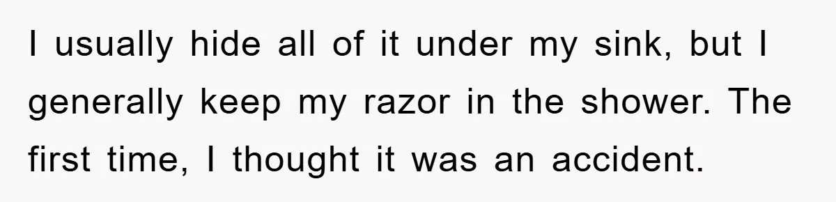 I usually hide all of it under my sink, but I generally keep my razor in the shower. The first time, I thought it was an accident.