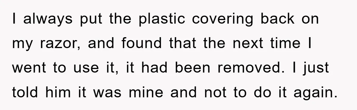 I always put the plastic covering back on my razor, and found that the next time I went to use it, it had been removed. I just told him it...