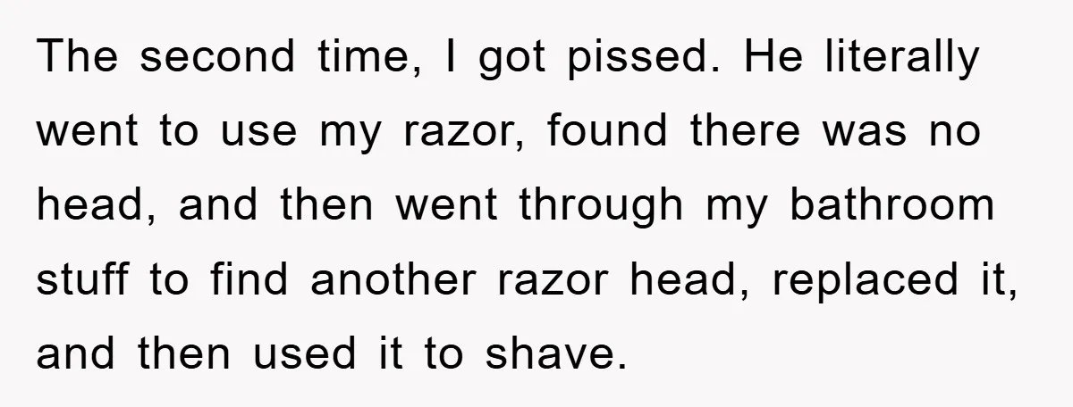 The second time, I got pissed. He literally went to use my razor, found there was no head, and then went through my bathroom stuff to find another razor head,...