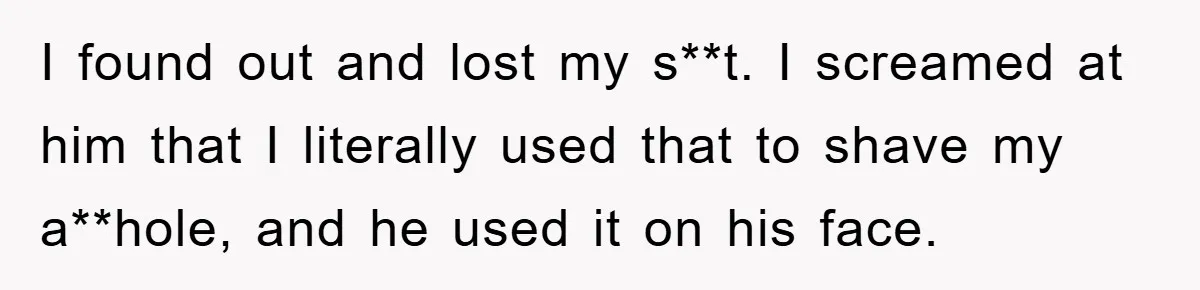 I found out and lost my s**t. I screamed at him that I literally used that to shave my a**hole, and he used it on his face.