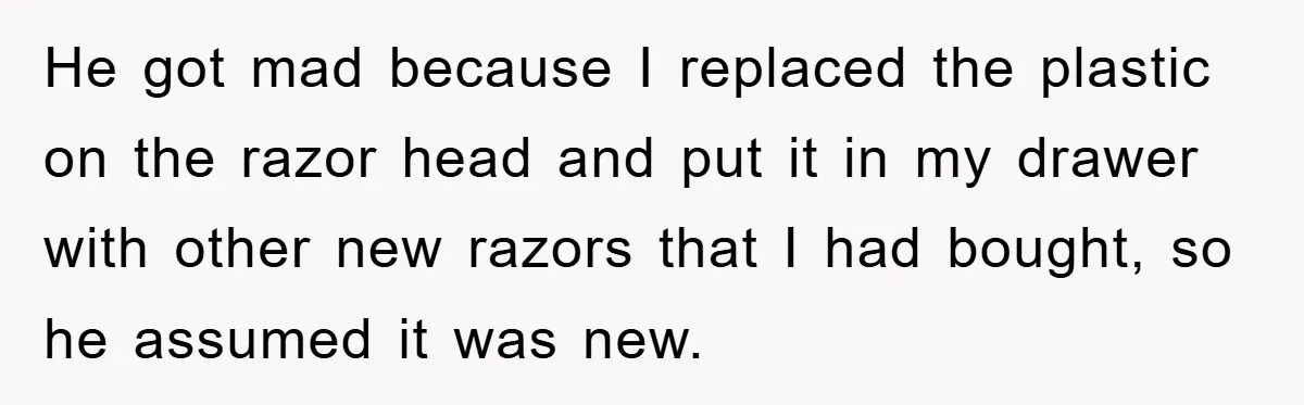 He got mad because I replaced the plastic on the razor head and put it in my drawer with other new razors that I had bought, so he assumed it...