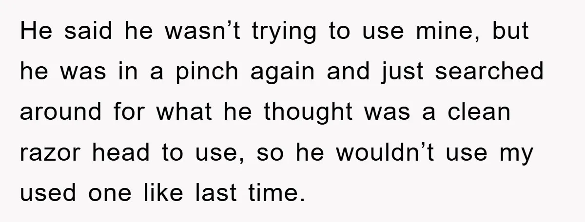 He said he wasn’t trying to use mine, but he was in a pinch again and just searched around for what he thought was a clean razor head to use,...