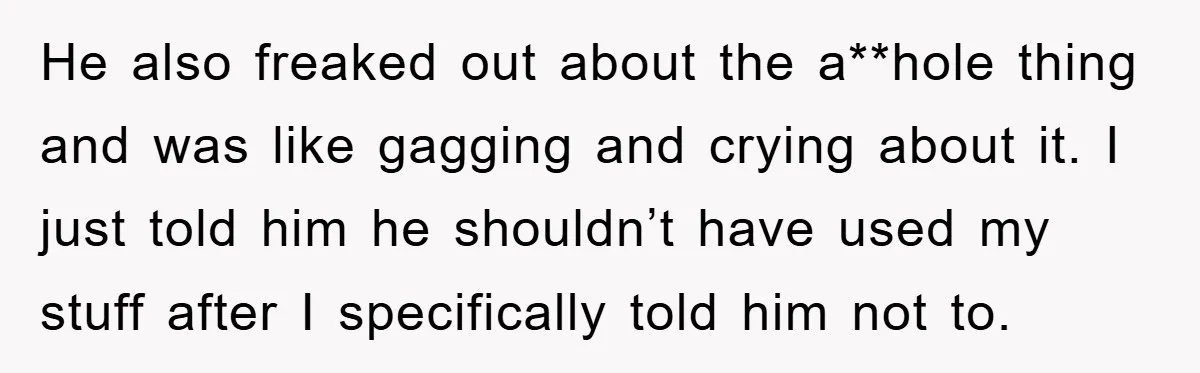 He also freaked out about the a**hole thing and was like gagging and crying about it. I just told him he shouldn’t have used my stuff after I specifically told...