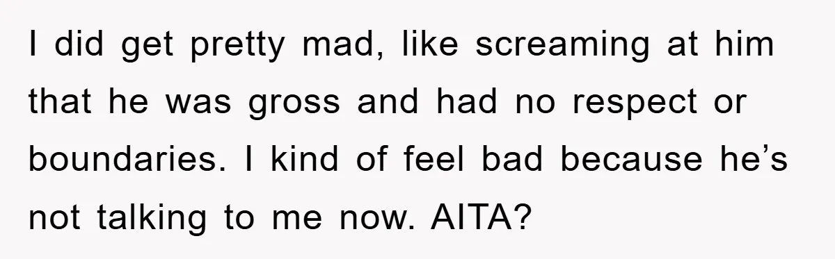 I did get pretty mad, like screaming at him that he was gross and had no respect or boundaries. I kind of feel bad because he’s not talking to me...