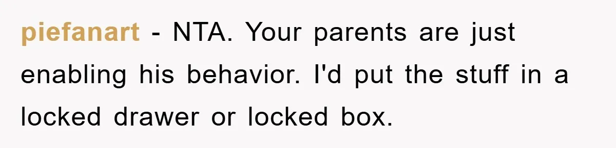 piefanart − NTA. Your parents are just enabling his behavior. I'd put the stuff in a locked drawer or locked box.