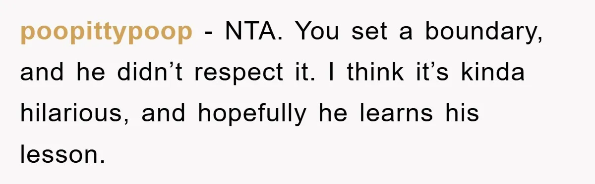 poopittypoop − NTA. You set a boundary, and he didn’t respect it. I think it’s kinda hilarious, and hopefully he learns his lesson.