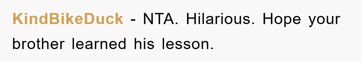 KindBikeDuck − NTA. Hilarious. Hope your brother learned his lesson.