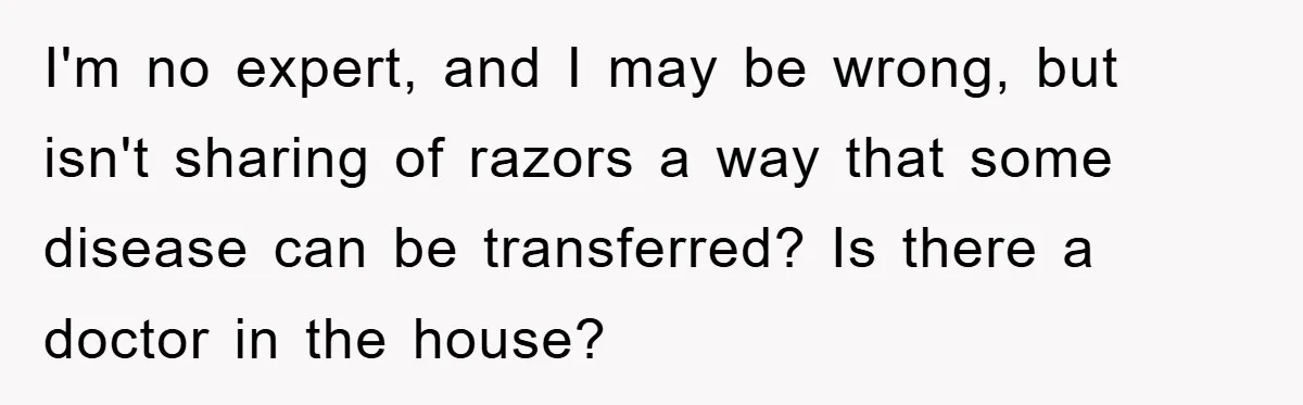 I'm no expert, and I may be wrong, but isn't sharing of razors a way that some disease can be transferred? Is there a doctor in the house?