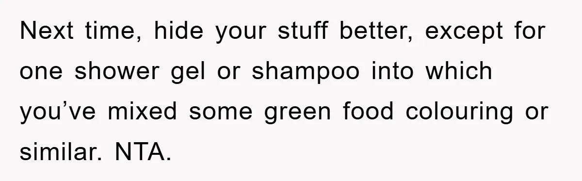 Next time, hide your stuff better, except for one shower gel or shampoo into which you’ve mixed some green food colouring or similar. NTA.
