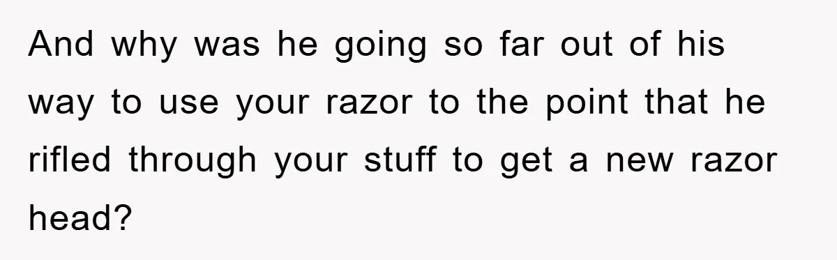 And why was he going so far out of his way to use your razor to the point that he rifled through your stuff to get a new razor head?