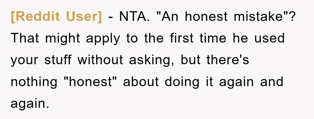 [Reddit User] − NTA. "An honest mistake"? That might apply to the first time he used your stuff without asking, but there's nothing "honest" about doing it again and again.