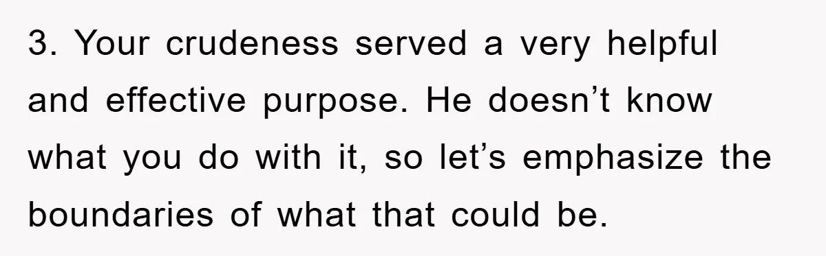 3. Your crudeness served a very helpful and effective purpose. He doesn’t know what you do with it, so let’s emphasize the boundaries of what that could be.