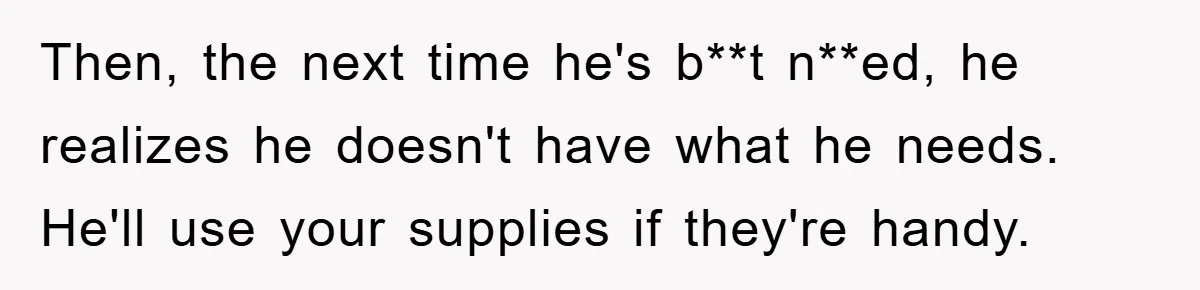 Then, the next time he's b**t n**ed, he realizes he doesn't have what he needs. He'll use your supplies if they're handy.