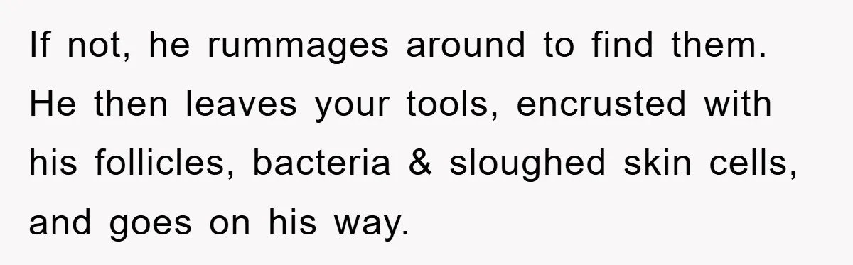 If not, he rummages around to find them. He then leaves your tools, encrusted with his follicles, bacteria & sloughed skin cells, and goes on his way.