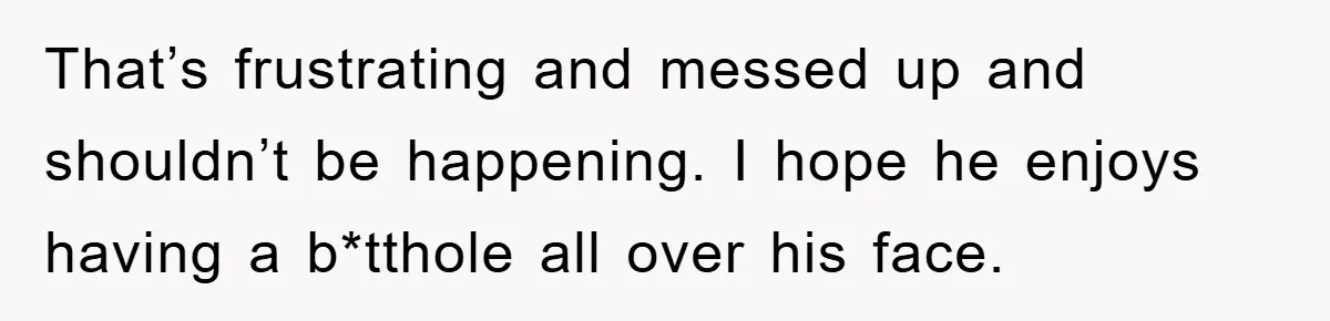 That’s frustrating and messed up and shouldn’t be happening. I hope he enjoys having a b*tthole all over his face.