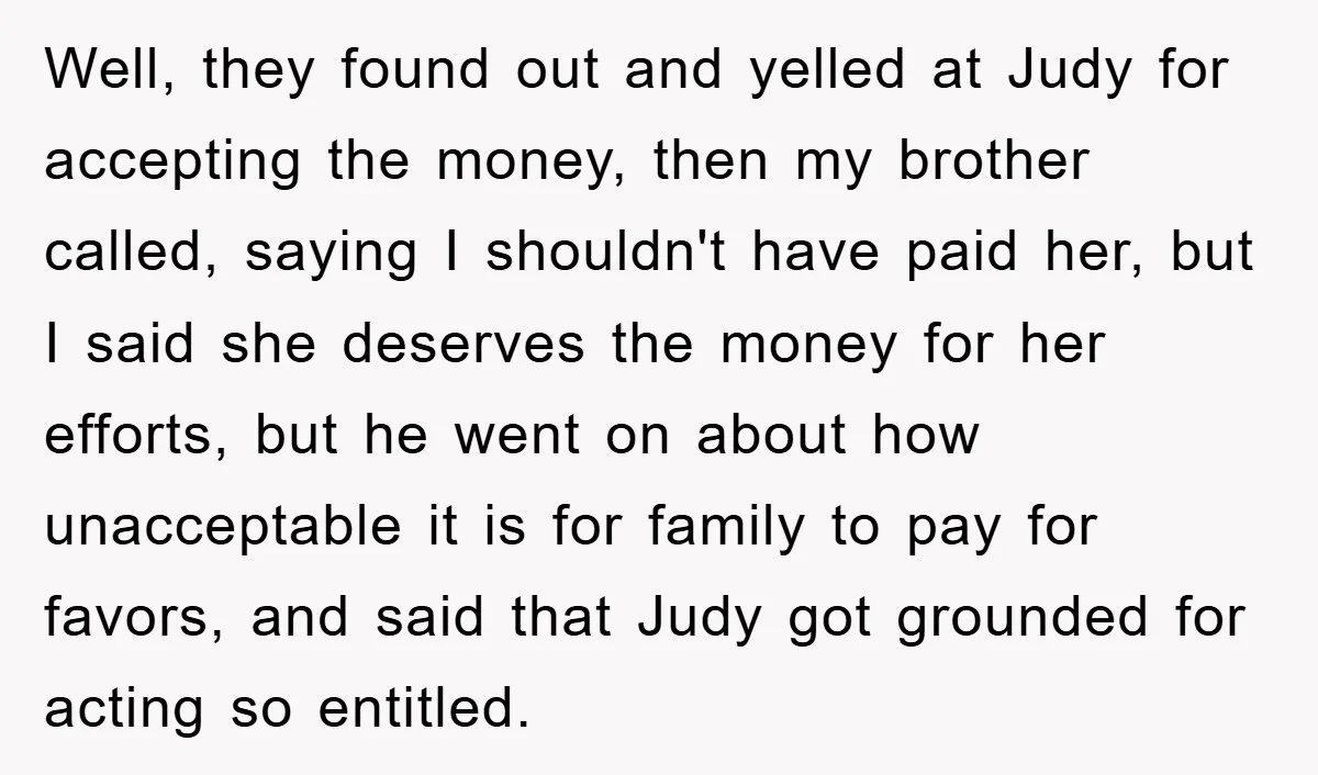 Well, they found out and yelled at Judy for accepting the money, then my brother called, saying I shouldn't have paid her, but I said she deserves the money for...