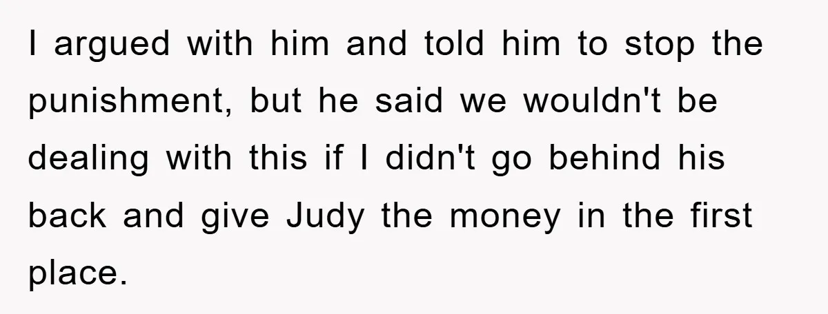I argued with him and told him to stop the punishment, but he said we wouldn't be dealing with this if I didn't go behind his back and give Judy...
