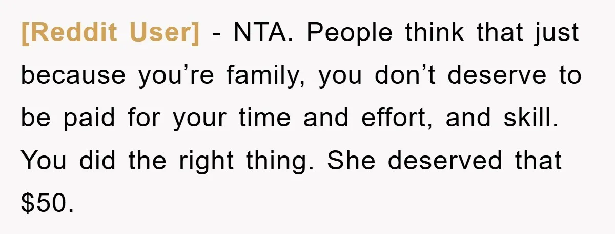 [Reddit User] − NTA. People think that just because you’re family, you don’t deserve to be paid for your time and effort, and skill. You did the right thing. She...