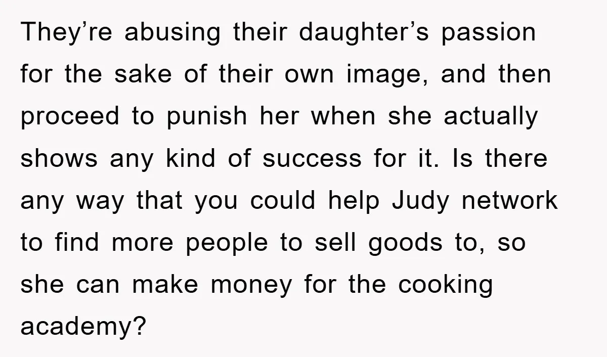 They’re abusing their daughter’s passion for the sake of their own image, and then proceed to punish her when she actually shows any kind of success for it. Is there...