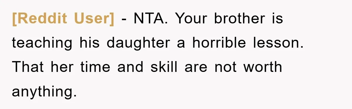 [Reddit User] − NTA. Your brother is teaching his daughter a horrible lesson. That her time and skill are not worth anything.