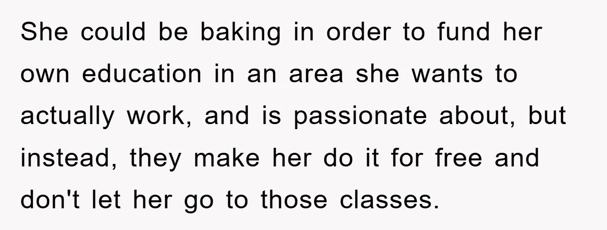 She could be baking in order to fund her own education in an area she wants to actually work, and is passionate about, but instead, they make her do it...