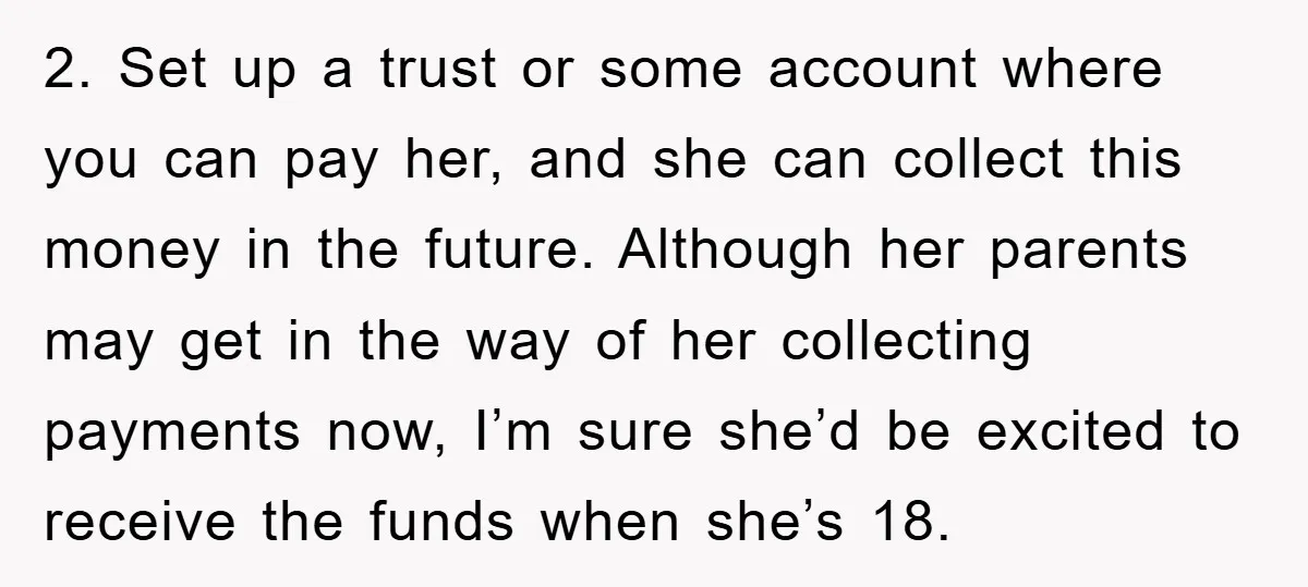 2. Set up a trust or some account where you can pay her, and she can collect this money in the future. Although her parents may get in the way...