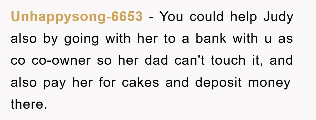 Unhappysong-6653 − You could help Judy also by going with her to a bank with u as co co-owner so her dad can't touch it, and also pay her for...