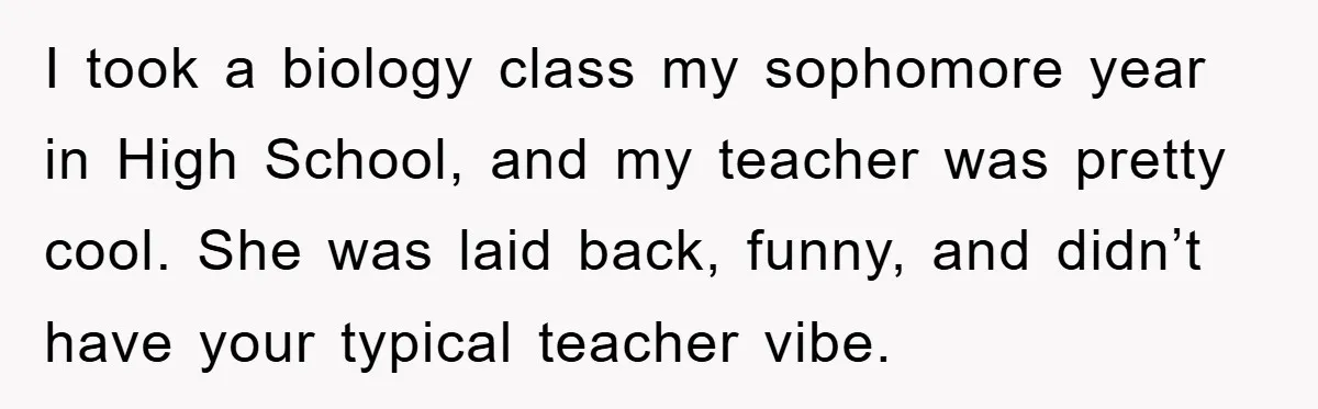 I took a biology class my sophomore year in High School, and my teacher was pretty cool. She was laid back, funny, and didn’t have your typical teacher vibe.