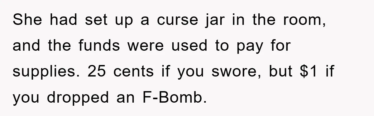 She had set up a curse jar in the room, and the funds were used to pay for supplies. 25 cents if you swore, but $1 if you dropped an...