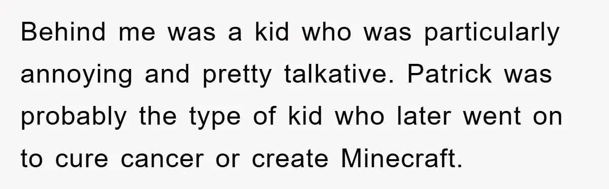Behind me was a kid who was particularly annoying and pretty talkative. Patrick was probably the type of kid who later went on to cure cancer or create Minecraft.